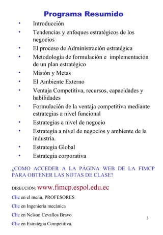 Programa Resumido   Introducción Tendencias y enfoques estratégicos de los negocios El proceso de Administración estratégica Metodología de formulación e  implementación de un plan estratégico Misión y Metas El Ambiente Externo Ventaja Competitiva, recursos, capacidades y habilidades Formulación de la ventaja competitiva mediante estrategias a nivel funcional Estrategias a nivel de negocio Estrategia a nivel de negocios y ambiente de la industria. Estrategia Global Estrategia corporativa ¿COMO ACCEDER A LA PÁGINA WEB DE LA FIMCP PARA OBTENER LAS NOTAS DE CLASE? DIRECCIÓN:   www.fimcp.espol.edu.ec Clic  en el menú, PROFESORES Clic  en Ingeniería mecánica Clic  en Nelson Cevallos Bravo Clic  en Estrategia Competitiva. 