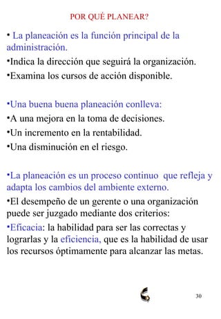 POR QUÉ PLANEAR? La planeación es la función principal de la administración. Indica la dirección que seguirá la organización. Examina los cursos de acción disponible. Una buena buena planeación conlleva:   A una mejora en la toma de decisiones. Un incremento en la rentabilidad. Una disminución en el riesgo. La planeación es un proceso continuo  que refleja y adapta los cambios del ambiente externo. El desempeño de un gerente o una organización puede ser juzgado mediante dos criterios:  Eficacia : la habilidad para ser las correctas y lograrlas y la  eficiencia,  que es la habilidad de usar los recursos óptimamente para alcanzar las metas. 