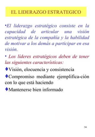 EL LIDERAZGO ESTRATEGICO El liderazgo estratégico consiste en la capacidad de articular una visión estratégica de la compañía y la habilidad de motivar a los demás a participar en esa visión.  Los líderes estratégicos deben de tener las siguientes características: Visión, elocuencia y consistencia Compromiso mediante ejemplifica-ción con lo que está haciendo  Mantenerse bien informado 