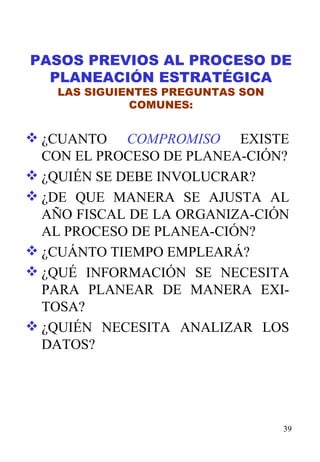 PASOS PREVIOS AL PROCESO DE PLANEACIÓN ESTRATÉGICA LAS SIGUIENTES PREGUNTAS SON COMUNES: ¿CUANTO  COMPROMISO  EXISTE CON EL PROCESO DE PLANEA-CIÓN? ¿QUIÉN SE DEBE INVOLUCRAR? ¿DE QUE MANERA SE AJUSTA AL AÑO FISCAL DE LA ORGANIZA-CIÓN AL PROCESO DE PLANEA-CIÓN? ¿CUÁNTO TIEMPO EMPLEARÁ? ¿QUÉ INFORMACIÓN SE NECESITA PARA PLANEAR DE MANERA EXI-TOSA? ¿QUIÉN NECESITA ANALIZAR LOS DATOS? 