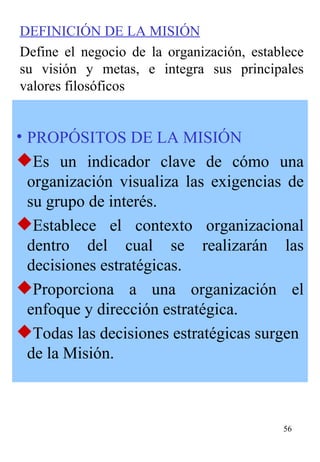 PROPÓSITOS DE LA MISIÓN Es un indicador clave de cómo una organización visualiza las exigencias de su grupo de interés. Esta blece el contexto organizacional dentro del cual se realizarán las decisiones estratégicas. Proporciona a una organización el enfoque y dirección estratégica. Todas las decisiones estratégicas surgen de la Misión. DEFINICIÓN DE LA MISIÓN Define el negocio de la organización, establece su visión y metas, e integra sus principales valores filosóficos   
