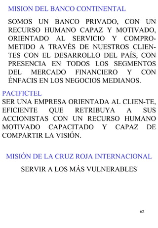 MISION DEL BANCO CONTINENTAL SOMOS UN BANCO PRIVADO, CON UN RECURSO HUMANO CAPAZ Y MOTIVADO, ORIENTADO AL SERVICIO Y COMPRO-METIDO A TRAVÉS DE NUESTROS CLIEN-TES CON EL DESARROLLO DEL PAÍS, CON PRESENCIA EN TODOS LOS SEGMENTOS DEL MERCADO FINANCIERO Y CON ÉNFACIS EN LOS NEGOCIOS MEDIANOS. PACIFICTEL SER UNA EMPRESA ORIENTADA AL CLIEN-TE, EFICIENTE QUE RETRIBUYA A SUS ACCIONISTAS CON UN RECURSO HUMANO MOTIVADO CAPACITADO Y CAPAZ DE COMPARTIR LA VISIÓN. MISIÓN DE LA CRUZ ROJA INTERNACIONAL SERVIR A LOS MÁS VULNERABLES 