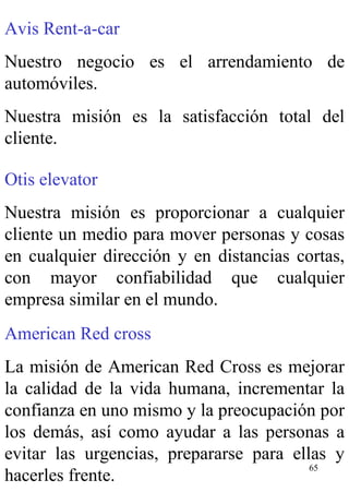 Avis Rent-a-car Nuestro negocio es el arrendamiento de automóviles. Nuestra misión es la satisfacción total del cliente. Otis elevator Nuestra misión es proporcionar a cualquier cliente un medio para mover personas y cosas en cualquier dirección y en distancias cortas, con mayor confiabilidad que cualquier empresa similar en el mundo. American Red cross La misión de American Red Cross es mejorar la calidad de la vida humana, incrementar la confianza en uno mismo y la preocupación por los demás, así como ayudar a las personas a evitar las urgencias, prepararse para ellas y hacerles frente. 