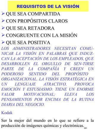 REQUISITOS DE LA VISIÓN QUE SEA COMPARTIDA CON PROPÓSITOS CLAROS QUE SEA RETADORA CONGRUENTE CON LA MISIÓN QUE SEA POSITIVA Kodak Ser la mejor del mundo en lo que se refiere a la producción de imágenes químicas y electrónicas. LOS ADMINISTRADORES NECESITAN COMU-NICAR LA VISIÓN EN PALABRAS QUE INDUZ-CAN LA ACEPTACIÓN DE LOS EMPLEADOS, QUE DESARROLLEN EL ORGULLO DE SEN-TIRSE PARTE DE LA COMPAÑÍA Y CREEN UN PODEROSO SENTIDO DEL PROPÓSITO  ORGANIZACIONAL. LA VISIÓN ESTRATÉGICA EN UN LENGUAJE ATRACTIVO, PROVOCA EMOCIÓN Y ESTUSIASMO: TIENE UN ENORME VALOR MOTIVACIONAL; ELEVA LOS PENSAMIENTOS POR ENCIMA DE LA RUTINA DIARIA DEL NEGOCIO. 