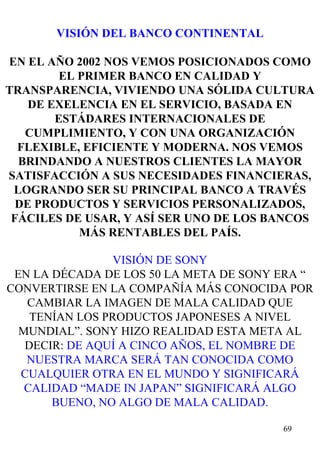 VISIÓN DEL BANCO CONTINENTAL EN EL AÑO 2002 NOS VEMOS POSICIONADOS COMO EL PRIMER BANCO EN CALIDAD Y TRANSPARENCIA, VIVIENDO UNA SÓLIDA CULTURA DE EXELENCIA EN EL SERVICIO, BASADA EN ESTÁDARES INTERNACIONALES DE CUMPLIMIENTO, Y CON UNA ORGANIZACIÓN FLEXIBLE, EFICIENTE Y MODERNA. NOS VEMOS BRINDANDO A NUESTROS CLIENTES LA MAYOR SATISFACCIÓN A SUS NECESIDADES FINANCIERAS, LOGRANDO SER SU PRINCIPAL BANCO A TRAVÉS DE PRODUCTOS Y SERVICIOS PERSONALIZADOS, FÁCILES DE USAR, Y ASÍ SER UNO DE LOS BANCOS MÁS RENTABLES DEL PAÍS. VISIÓN DE SONY EN LA DÉCADA DE LOS 50 LA META DE SONY ERA “ CONVERTIRSE EN LA COMPAÑÍA MÁS CONOCIDA POR CAMBIAR LA IMAGEN DE MALA CALIDAD QUE TENÍAN LOS PRODUCTOS JAPONESES A NIVEL MUNDIAL”. SONY HIZO REALIDAD ESTA META AL DECIR:  DE AQUÍ A CINCO AÑOS, EL NOMBRE DE NUESTRA MARCA SERÁ TAN CONOCIDA COMO CUALQUIER OTRA EN EL MUNDO Y SIGNIFICARÁ CALIDAD “MADE IN JAPAN” SIGNIFICARÁ ALGO BUENO, NO ALGO DE MALA CALIDAD. 
