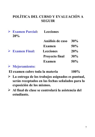 POLÍTICA DEL CURSO Y EVALUACIÓN A SEGUIR Examen Parcial :  Lecciones   20%    Análisis de caso  30% Examen 50% Examen Final:   Lecciones 20% Proyecto final 30% Examen 50% Mejoramiento:  El examen cubre toda la materia  100% La entrega de los trabajos asignados es puntual, serán receptados en las fechas señalados para la exposición de los mismos. Al final de clase se controlará la asistencia del estudiante. 