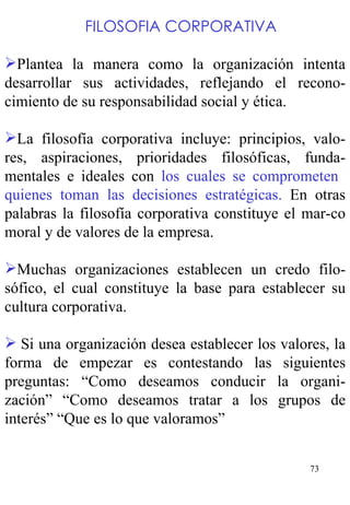     FILOSOFIA CORPORATIVA   Plantea la manera como la organización intenta desarrollar sus actividades, reflejando el recono-cimiento de su responsabilidad social y ética. La filosofía corporativa incluye: principios, valo-res, aspiraciones, prioridades filosóficas, funda-mentales e ideales con  los cuales se comprometen  quienes toman las decisiones estratégicas.  En otras palabras la filosofía corporativa constituye el mar-co moral y de valores de la empresa.   Muchas organizaciones establecen un credo filo-sófico, el cual constituye la base para establecer su cultura corporativa.   Si una organización desea establecer los valores, la forma de empezar es contestando las siguientes preguntas: “Como deseamos conducir la organi-zación” “Como deseamos tratar a los grupos de interés” “Que es lo que valoramos” 