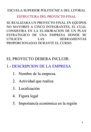 ESCUELA SUPERIOR POLITECNICA DEL LITORAL ESTRUCTURA DEL PROYECTO FINAL SE REALIZARA UN PROYECTO FINAL EN EQUIPOS NO MAYORES A CINCO INTEGRANTES, EL CUAL CONSISTIRA EN LA ELABORACION DE UN PLAN ESTRATEGICO DE UNA EMPRESA DONDE SE UTILICEN LAS HERRAMIENTAS PROPORCIONADAS DURANTE EL CURSO. EL PROYECTO DEBERA INCLUIR : 1.-  DESCRIPCION DE LA EMPRESA Nombre de la empresa. Actividad que realiza Localización Figura legal Importancia económica en la región 
