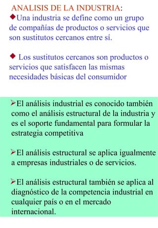 ANALISIS DE LA INDUSTRIA : Una industria se define como un grupo de compañías de productos o servicios que son sustitutos cercanos entre sí.  Los sustitutos cercanos son productos o servicios que satisfacen las mismas necesidades básicas del consumidor   El análisis industrial es conocido también como el análisis estructural de la industria y es el soporte fundamental para formular la estrategia competitiva El análisis estructural se aplica igualmente a empresas industriales o de servicios. El análisis estructural también se aplica al diagnóstico de la competencia industrial en cualquier país o en el mercado internacional. 