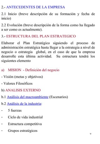 MISION  - Definición del negocio - Visión (metas y objetivos) - Valores Filosóficos b)  ANALISIS EXTERNO b.1  Análisis del macroambiente  (Escenarios) b.2  Análisis de la industria : 5 fuerzas Ciclo de vida industrial Estructura competitiva Grupos estratégicos 2.-  ANTECEDENTES DE LA EMPRESA 2.1 Inicio (breve descripción de su formación y fecha de inicio) 2.2 Evolución (breve descripción de la forma como ha llegado a ser como es actualmente). 3.-  ESTRUCTURA DEL PLAN ESTRATEGICO Elaborar el Plan Estratégico siguiendo el proceso de administración estratégica hasta llegar a la estrategia a nivel de negocio o estrategia  global, en el caso de que la empresa desarrolle esta última actividad.  Su estructura tendrá los siguientes elemento 