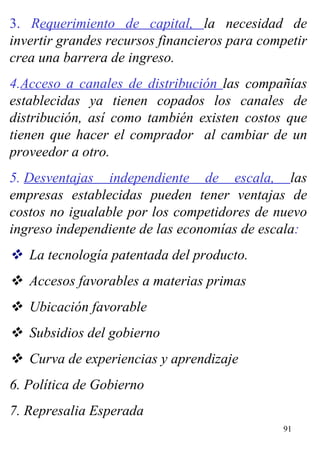 3.  R equerimiento de capital,  la necesidad de invertir grandes recursos financieros para competir crea una barrera de ingreso. 4. Acceso a canales de distribución  las compañías establecidas ya tienen copados los canales de distribución, así como también existen costos que tienen que hacer el comprador  al cambiar de un proveedor a otro. 5.  Desventajas independiente de escala,  las empresas establecidas pueden tener ventajas de costos no igualable por los competidores de nuevo ingreso independiente de las economías de escala :     La tecnología patentada del producto.     Accesos favorables a materias primas     Ubicación favorable     Subsidios del gobierno      Curva de experiencias y aprendizaje 6. Política de Gobierno 7. Represalia Esperada 