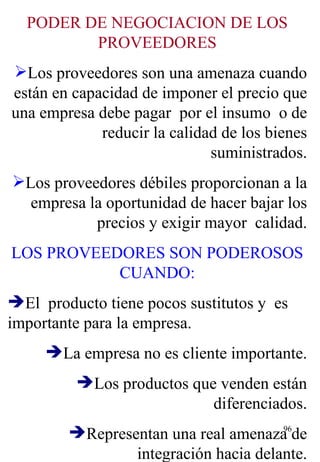 PODER DE NEGOCIACION DE LOS PROVEEDORES Los proveedores son una amenaza cuando están en capacidad de imponer el precio que una empresa debe pagar  por el insumo  o de reducir la calidad de los bienes suministrados. Los proveedores débiles proporcionan a la empresa la oportunidad de hacer bajar los precios y exigir mayor  calidad. LOS PROVEEDORES SON PODEROSOS CUANDO: El  producto tiene pocos sustitutos y  es importante para la empresa. La empresa no es cliente importante. Los productos que venden están diferenciados. Representan una real amenaza de integración hacia delante. 