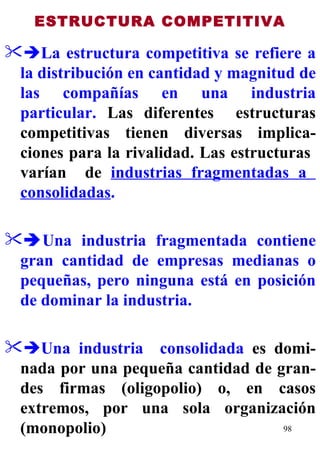 ESTRUCTURA COMPETITIVA  La estructura competitiva   se refiere a la distribución en cantidad y magnitud de las compañías en una industria particular.  Las diferentes  estructuras competitivas tienen diversas implica-ciones para la rivalidad. Las estructuras  varían  de  industrias fragmentadas a  consolidadas .  Una industria fragmentada contiene gran cantidad de empresas medianas o pequeñas, pero ninguna está en posición de dominar la industria.    Una industria  consolidada  es domi-nada por una pequeña cantidad de gran-des firmas (oligopolio) o, en casos extremos, por una sola organización (monopolio) 