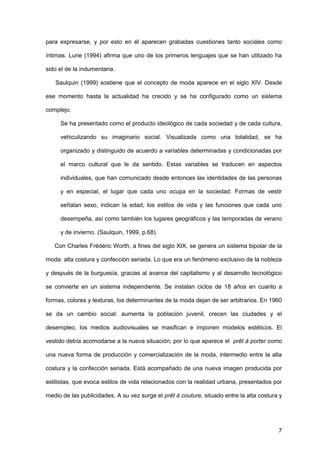 7
para expresarse, y por esto en él aparecen grabadas cuestiones tanto sociales como
íntimas. Lurie (1994) afirma que uno de los primeros lenguajes que se han utilizado ha
sido el de la indumentaria.
Saulquin (1999) sostiene que el concepto de moda aparece en el siglo XIV. Desde
ese momento hasta la actualidad ha crecido y se ha configurado como un sistema
complejo.
Se ha presentado como el producto ideológico de cada sociedad y de cada cultura,
vehiculizando su imaginario social. Visualizada como una totalidad, se ha
organizado y distinguido de acuerdo a variables determinadas y condicionadas por
el marco cultural que le da sentido. Estas variables se traducen en aspectos
individuales, que han comunicado desde entonces las identidades de las personas
y en especial, el lugar que cada uno ocupa en la sociedad. Formas de vestir
señalan sexo, indican la edad, los estilos de vida y las funciones que cada uno
desempeña, así como también los lugares geográficos y las temporadas de verano
y de invierno. (Saulquin, 1999, p.68).
Con Charles Frédéric Worth, a fines del siglo XIX, se genera un sistema bipolar de la
moda: alta costura y confección seriada. Lo que era un fenómeno exclusivo de la nobleza
y después de la burguesía, gracias al avance del capitalismo y al desarrollo tecnológico
se convierte en un sistema independiente. Se instalan ciclos de 18 años en cuanto a
formas, colores y texturas, los determinantes de la moda dejan de ser arbitrarios. En 1960
se da un cambio social: aumenta la población juvenil, crecen las ciudades y el
desempleo, los medios audiovisuales se masifican e imponen modelos estéticos. El
vestido debía acomodarse a la nueva situación, por lo que aparece el prêt à porter como
una nueva forma de producción y comercialización de la moda, intermedio entre la alta
costura y la confección seriada. Está acompañado de una nueva imagen producida por
estilistas, que evoca estilos de vida relacionados con la realidad urbana, presentados por
medio de las publicidades. A su vez surge el prêt à couture, situado entre la alta costura y
 