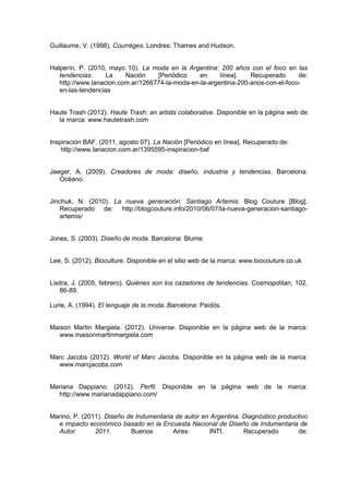 Guillaume, V. (1998). Courréges. Londres: Thames and Hudson.
Halperín, P. (2010, mayo 10). La moda en la Argentina: 200 años con el foco en las
tendencias. La Nación [Periódico en línea]. Recuperado de:
http://www.lanacion.com.ar/1266774-la-moda-en-la-argentina-200-anos-con-el-foco-
en-las-tendencias
Haute Trash (2012). Haute Trash: an artists colaborative. Disponible en la página web de
la marca: www.hautetrash.com
Inspiración BAF. (2011, agosto 07). La Nación [Periódico en línea]. Recuperado de:
http://www.lanacion.com.ar/1395595-inspiracion-baf
Jaeger, A. (2009). Creadores de moda: diseño, industria y tendencias. Barcelona:
Océano.
Jinchuk, N. (2010). La nueva generación: Santiago Artemis. Blog Couture [Blog].
Recuperado de: http://blogcouture.info/2010/06/07/la-nueva-generacion-santiago-
artemis/
Jones, S. (2003). Diseño de moda. Barcelona: Blume.
Lee, S. (2012). Bioculture. Disponible en el sitio web de la marca: www.biocouture.co.uk
Lisitra, J. (2005, febrero). Quiénes son los cazadores de tendencias. Cosmopolitan, 102,
86-89.
Lurie, A. (1994). El lenguaje de la moda. Barcelona: Paidós.
Maison Martin Margiela. (2012). Universe. Disponible en la página web de la marca:
www.maisonmartinmargiela.com
Marc Jacobs (2012). World of Marc Jacobs. Disponible en la página web de la marca:
www.marcjacobs.com
Mariana Dappiano. (2012). Perfil. Disponible en la página web de la marca:
http://www.marianadappiano.com/
Marino, P. (2011). Diseño de Indumentaria de autor en Argentina. Diagnóstico productivo
e impacto económico basado en la Encuesta Nacional de Diseño de Indumentaria de
Autor 2011. Buenos Aires: INTI. Recuperado de:
 