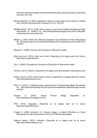 http://www.fundacionprotejer.com/documentos/Encuesta_Nacional_Diseno_Indumenta
ria_Autor_2011.pdf
Martinez Barreiro, A. (2008, septiembre). Hacia un nuevo sistema de la moda. El modelo
Zara. Revista Internacional de Sociología, 47 (51), 105-122.
MktDeportivaInt. (2011). Under Amour lanza la nueva línea Coldback [Entrada de blog].
Recuperado el 14/06/12 de: http://mtkdeportivaint.blogspot.com.ar/2011/08/under-
armour-lanza-la-nueva-linea.html
Milligan, L. (2012, febrero 20). Maximal minimalist. Vogue [Revista en línea]. Recuperado
de: http://www.vogue.co.uk/news/2012/02/20/osman-yousefzada-autumn-winter-2012-
13-show
Moscoso, Y. (2009). Técnicas de Producción II. Manuscrito inédito.
Music and sons. (2012). Wear your music!. Disponible en la página web de la marca:
http://www.musicandsons.it/
Oro, Y. (2009). Conceptos de Técnicas de Producción III. Manuscrito inédito.
Pantone. (2012). Pantone. Disponible en la página web de la empresa: www.pantone.com
Pelican Avenue. (2012). About Pelican Avenue. Disponible en la página web de la marca:
http://www.pelicanavenue.com
Pierro, C. (2010). Lo artesanal según Araceli Pourcel. Trendxchange [Blog]. Recuperado
de: http://www.trendxchange.com/2010/03/personalidades/lo-artesanal-segun-aracei-
pourcel/
Pourcel, A. (2012). Araceli Pourcel [Blog]. Disponible en:
http://aracelipourcel.blogspot.com.ar/
PPQ. (2012). Biography. Disponible en la página web de la marca:
http://www.ppqclothing.com/
Prioglio, C. (2009, diciembre 31). Década collage. La Nación [Periódico en línea].
Recuperado de: http://www.lanacion.com.ar/1217004-decada-collage
Raeburn Design. (2012). Collection. Disponible en la página web de la marca:
http://www.raeburndesign.co.uk/
 