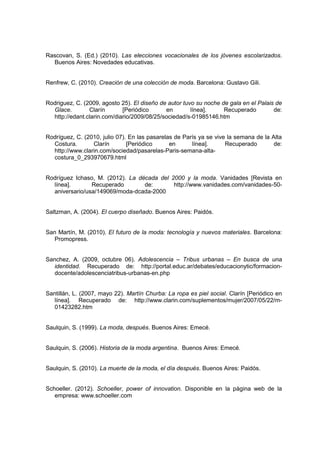 Rascovan, S. (Ed.) (2010). Las elecciones vocacionales de los jóvenes escolarizados.
Buenos Aires: Novedades educativas.
Renfrew, C. (2010). Creación de una colección de moda. Barcelona: Gustavo Gili.
Rodriguez, C. (2009, agosto 25). El diseño de autor tuvo su noche de gala en el Palais de
Glace. Clarín [Periódico en línea]. Recuperado de:
http://edant.clarin.com/diario/2009/08/25/sociedad/s-01985146.htm
Rodríguez, C. (2010, julio 07). En las pasarelas de París ya se vive la semana de la Alta
Costura. Clarín [Periódico en línea]. Recuperado de:
http://www.clarin.com/sociedad/pasarelas-Paris-semana-alta-
costura_0_293970679.html
Rodríguez Ichaso, M. (2012). La década del 2000 y la moda. Vanidades [Revista en
línea]. Recuperado de: http://www.vanidades.com/vanidades-50-
aniversario/usa/149069/moda-dcada-2000
Saltzman, A. (2004). El cuerpo diseñado. Buenos Aires: Paidós.
San Martín, M. (2010). El futuro de la moda: tecnología y nuevos materiales. Barcelona:
Promopress.
Sanchez, A. (2009, octubre 06). Adolescencia – Tribus urbanas – En busca de una
identidad. Recuperado de: http://portal.educ.ar/debates/educacionytic/formacion-
docente/adolescenciatribus-urbanas-en.php
Santillán, L. (2007, mayo 22). Martín Churba: La ropa es piel social. Clarín [Periódico en
línea]. Recuperado de: http://www.clarin.com/suplementos/mujer/2007/05/22/m-
01423282.htm
Saulquin, S. (1999). La moda, después. Buenos Aires: Emecé.
Saulquin, S. (2006). Historia de la moda argentina. Buenos Aires: Emecé.
Saulquin, S. (2010). La muerte de la moda, el día después. Buenos Aires: Paidós.
Schoeller. (2012). Schoeller, power of innovation. Disponible en la página web de la
empresa: www.schoeller.com
 