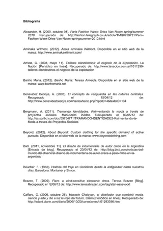 Bibliografía
Alexander, H. (2009, octubre 04). Paris Fashion Week: Dries Van Noten spring/summer
2010. Recuperado de: http://fashion.telegraph.co.uk/article/TMG6259731/Paris-
Fashion-Week-Dries-Van-Noten-springsummer-2010.html
Aminaka Wilmont. (2012). About Aminaka Wilmont. Disponible en el sitio web de la
marca: http://www.aminakawilmont.com/
Arrieta, G. (2008, mayo 11). Talleres clandestinos: el negocio de la explotación. La
Nación [Periódico en línea]. Recuperado de: http://www.lanacion.com.ar/1011299-
talleres-clandestinos-el-negocio-de-la-explotacion
Banho Maria. (2012). Banho Maria: Teresa Almeida. Disponible en el sitio web de la
marca: www.banhomaria.net
Benavídez Bedoya, A. (2005). El concepto de vanguardia en las culturas centrales.
Recuperado el 15/04/12 de:
http://www.benavidezbedoya.com/textos/texto.php?tipoID=4&textoID=134
Bergmann, A. (2011). Tramando identidades. Reinventando la moda a través de
proyectos sociales. Manuscrito inédito. Recuperado el 03/05/12 de:
http://es.scribd.com/doc/59754771/TRAMANDO-IDENTIDADES-Reinventando-la-
Moda-a-traves-de-Proyectos-Sociales
Beyond. (2012). About Beyond: Custom clothing for the specific demand of active
pursuits. Disponible en el sitio web de la marca: www.beyondclothing.com
Bixti. (2011, noviembre 11). El diseño de indumentaria de autor crece en la Argentina
[Entrada de blog]. Recuperado el 23/04/12 de: http://blog.bixti.com/noticias-del-
mundo-del-diseno/el-diseno-de-indumentaria-de-autor-crece-a-paso-firme-en-la-
argentina/
Boucher, F. (1965). Historia del traje en Occidente desde la antigüedad hasta nuestros
días. Barcelona: Montaner y Simon.
Brazen, T. (2009). Flare: a wind-sensitive electronic dress. Teresa Brazen [Blog].
Recuperado el 12/06/12 de: http://www.teresabrazen.com/tag/stijn-ossevoort
Caffaro, C. (2006, octubre 26). Hussein Chalayan, el diseñador que combinó moda,
ciencia y arte y dio a luz la ropa del futuro. Clarín [Periódico en línea]. Recuperado de:
http://edant.clarin.com/diario/2006/10/20/conexiones/t-01293396.htm
 