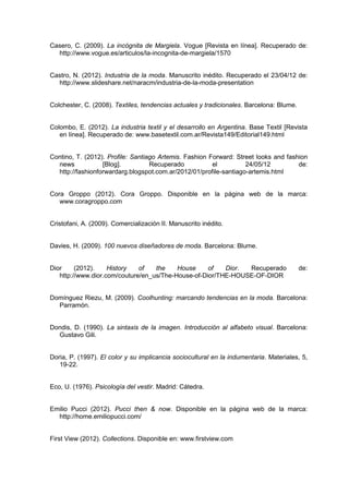 Casero, C. (2009). La incógnita de Margiela. Vogue [Revista en línea]. Recuperado de:
http://www.vogue.es/articulos/la-incognita-de-margiela/1570
Castro, N. (2012). Industria de la moda. Manuscrito inédito. Recuperado el 23/04/12 de:
http://www.slideshare.net/naracm/industria-de-la-moda-presentation
Colchester, C. (2008). Textiles, tendencias actuales y tradicionales. Barcelona: Blume.
Colombo, E. (2012). La industria textil y el desarrollo en Argentina. Base Textil [Revista
en línea]. Recuperado de: www.basetextil.com.ar/Revista149/Editorial149.html
Contino, T. (2012). Profile: Santiago Artemis. Fashion Forward: Street looks and fashion
news [Blog]. Recuperado el 24/05/12 de:
http://fashionforwardarg.blogspot.com.ar/2012/01/profile-santiago-artemis.html
Cora Groppo (2012). Cora Groppo. Disponible en la página web de la marca:
www.coragroppo.com
Cristofani, A. (2009). Comercialización II. Manuscrito inédito.
Davies, H. (2009). 100 nuevos diseñadores de moda. Barcelona: Blume.
Dior (2012). History of the House of Dior. Recuperado de:
http://www.dior.com/couture/en_us/The-House-of-Dior/THE-HOUSE-OF-DIOR
Domínguez Riezu, M. (2009). Coolhunting: marcando tendencias en la moda. Barcelona:
Parramón.
Dondis, D. (1990). La sintaxis de la imagen. Introducción al alfabeto visual. Barcelona:
Gustavo Gili.
Doria, P. (1997). El color y su implicancia sociocultural en la indumentaria. Materiales, 5,
19-22.
Eco, U. (1976). Psicología del vestir. Madrid: Cátedra.
Emilio Pucci (2012). Pucci then & now. Disponible en la página web de la marca:
http://home.emiliopucci.com/
First View (2012). Collections. Disponible en: www.firstview.com
 