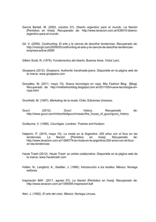 García Bartelt, M. (2003, octubre 27). Diseño argentino para el mundo. La Nación
[Periódico en línea]. Recuperado de: http://www.lanacion.com.ar/539510-diseno-
argentino-para-el-mundo
Gil, V. (2009). Coolhunting: El arte y la ciencia de descifrar tendencias. Recuperado de:
http://victorgil.com/2009/05/coolhunting-el-arte-y-la-ciencia-de-descifrar-tendencias-
empresa-activa-2009/
Gillam Scott, R. (1975). Fundamentos del diseño. Buenos Aires: Victor Lerú.
Gluejeans (2012). Gluejeans: Authentic handmade jeans. Disponible en la página web de
la marca: www.gluejeans.com
González, M. (2011, mayo 15). Nueva tecnología en ropa. Mia Fashion Blog [Blog].
Recuperado de: http://miafashionblog.blogspot.com.ar/2011/05/nueva-tecnologia-en-
ropa.html
Grunfreld, M. (1997). Marketing de la moda. Chile: Ediciones Universo.
Gucci (2012). Gucci history. Recuperado de:
http://www.gucci.com/int/worldofgucci/mosaic/the_house_of_gucci/gucci_history
Guillaume, V. (1998). Courréges. Londres: Thames and Hudson.
Halperín, P. (2010, mayo 10). La moda en la Argentina: 200 años con el foco en las
tendencias. La Nación [Periódico en línea]. Recuperado de:
http://www.lanacion.com.ar/1266774-la-moda-en-la-argentina-200-anos-con-el-foco-
en-las-tendencias
Haute Trash (2012). Haute Trash: an artists colaborative. Disponible en la página web de
la marca: www.hautetrash.com
Hollen, N., Langford, A., Saddler, J. (1990). Introducción a los textiles. México: Noriega
editores.
Inspiración BAF. (2011, agosto 07). La Nación [Periódico en línea]. Recuperado de:
http://www.lanacion.com.ar/1395595-inspiracion-baf
Itten, J. (1992). El arte del color. México: Noriega Limusa.
 