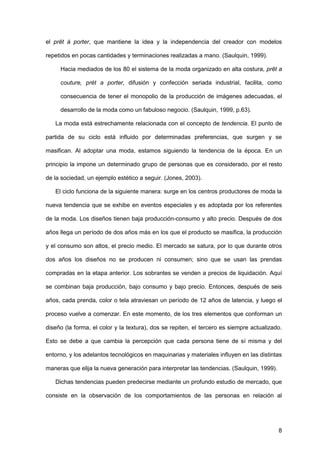 8
el prêt á porter, que mantiene la idea y la independencia del creador con modelos
repetidos en pocas cantidades y terminaciones realizadas a mano. (Saulquin, 1999).
Hacia mediados de los 80 el sistema de la moda organizado en alta costura, prêt a
couture, prét a porter, difusión y confección seriada industrial, facilita, como
consecuencia de tener el monopolio de la producción de imágenes adecuadas, el
desarrollo de la moda como un fabuloso negocio. (Saulquin, 1999, p.63).
La moda está estrechamente relacionada con el concepto de tendencia. El punto de
partida de su ciclo está influido por determinadas preferencias, que surgen y se
masifican. Al adoptar una moda, estamos siguiendo la tendencia de la época. En un
principio la impone un determinado grupo de personas que es considerado, por el resto
de la sociedad, un ejemplo estético a seguir. (Jones, 2003).
El ciclo funciona de la siguiente manera: surge en los centros productores de moda la
nueva tendencia que se exhibe en eventos especiales y es adoptada por los referentes
de la moda. Los diseños tienen baja producción-consumo y alto precio. Después de dos
años llega un período de dos años más en los que el producto se masifica, la producción
y el consumo son altos, el precio medio. El mercado se satura, por lo que durante otros
dos años los diseños no se producen ni consumen; sino que se usan las prendas
compradas en la etapa anterior. Los sobrantes se venden a precios de liquidación. Aquí
se combinan baja producción, bajo consumo y bajo precio. Entonces, después de seis
años, cada prenda, color o tela atraviesan un período de 12 años de latencia, y luego el
proceso vuelve a comenzar. En este momento, de los tres elementos que conforman un
diseño (la forma, el color y la textura), dos se repiten, el tercero es siempre actualizado.
Esto se debe a que cambia la percepción que cada persona tiene de sí misma y del
entorno, y los adelantos tecnológicos en maquinarias y materiales influyen en las distintas
maneras que elija la nueva generación para interpretar las tendencias. (Saulquin, 1999).
Dichas tendencias pueden predecirse mediante un profundo estudio de mercado, que
consiste en la observación de los comportamientos de las personas en relación al
 