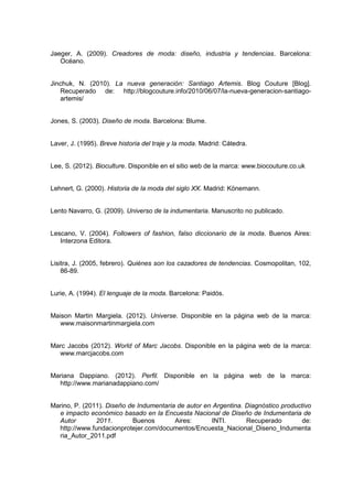 Jaeger, A. (2009). Creadores de moda: diseño, industria y tendencias. Barcelona:
Océano.
Jinchuk, N. (2010). La nueva generación: Santiago Artemis. Blog Couture [Blog].
Recuperado de: http://blogcouture.info/2010/06/07/la-nueva-generacion-santiago-
artemis/
Jones, S. (2003). Diseño de moda. Barcelona: Blume.
Laver, J. (1995). Breve historia del traje y la moda. Madrid: Cátedra.
Lee, S. (2012). Bioculture. Disponible en el sitio web de la marca: www.biocouture.co.uk
Lehnert, G. (2000). Historia de la moda del siglo XX. Madrid: Könemann.
Lento Navarro, G. (2009). Universo de la indumentaria. Manuscrito no publicado.
Lescano, V. (2004). Followers of fashion, falso diccionario de la moda. Buenos Aires:
Interzona Editora.
Lisitra, J. (2005, febrero). Quiénes son los cazadores de tendencias. Cosmopolitan, 102,
86-89.
Lurie, A. (1994). El lenguaje de la moda. Barcelona: Paidós.
Maison Martin Margiela. (2012). Universe. Disponible en la página web de la marca:
www.maisonmartinmargiela.com
Marc Jacobs (2012). World of Marc Jacobs. Disponible en la página web de la marca:
www.marcjacobs.com
Mariana Dappiano. (2012). Perfil. Disponible en la página web de la marca:
http://www.marianadappiano.com/
Marino, P. (2011). Diseño de Indumentaria de autor en Argentina. Diagnóstico productivo
e impacto económico basado en la Encuesta Nacional de Diseño de Indumentaria de
Autor 2011. Buenos Aires: INTI. Recuperado de:
http://www.fundacionprotejer.com/documentos/Encuesta_Nacional_Diseno_Indumenta
ria_Autor_2011.pdf
 