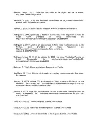 Raeburn Design. (2012). Collection. Disponible en la página web de la marca:
http://www.raeburndesign.co.uk/
Rascovan, S. (Ed.) (2010). Las elecciones vocacionales de los jóvenes escolarizados.
Buenos Aires: Novedades educativas.
Renfrew, C. (2010). Creación de una colección de moda. Barcelona: Gustavo Gili.
Rodriguez, C. (2009, agosto 25). El diseño de autor tuvo su noche de gala en el Palais de
Glace. Clarín [Periódico en línea]. Recuperado de:
http://edant.clarin.com/diario/2009/08/25/sociedad/s-01985146.htm
Rodríguez, C. (2010, julio 07). En las pasarelas de París ya se vive la semana de la Alta
Costura. Clarín [Periódico en línea]. Recuperado de:
http://www.clarin.com/sociedad/pasarelas-Paris-semana-alta-
costura_0_293970679.html
Rodríguez Ichaso, M. (2012). La década del 2000 y la moda. Vanidades [Revista en
línea]. Recuperado de: http://www.vanidades.com/vanidades-50-
aniversario/usa/149069/moda-dcada-2000
Saltzman, A. (2004). El cuerpo diseñado. Buenos Aires: Paidós.
San Martín, M. (2010). El futuro de la moda: tecnología y nuevos materiales. Barcelona:
Promopress.
Sanchez, A. (2009, octubre 06). Adolescencia – Tribus urbanas – En busca de una
identidad. Recuperado de: http://portal.educ.ar/debates/educacionytic/formacion-
docente/adolescenciatribus-urbanas-en.php
Santillán, L. (2007, mayo 22). Martín Churba: La ropa es piel social. Clarín [Periódico en
línea]. Recuperado de: http://www.clarin.com/suplementos/mujer/2007/05/22/m-
01423282.htm
Saulquin, S. (1999). La moda, después. Buenos Aires: Emecé.
Saulquin, S. (2006). Historia de la moda argentina. Buenos Aires: Emecé.
Saulquin, S. (2010). La muerte de la moda, el día después. Buenos Aires: Paidós.
 