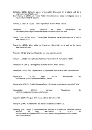 Schoeller. (2012). Schoeller, power of innovation. Disponible en la página web de la
empresa: www.schoeller.com
Squicciarino, N. (1998). El vestido habla: Consideraciones psico-sociológicas sobre la
indumentaria. Madrid: Cátedra.
Taranto, E., Marí, J. (2003). Textiles argentinos. Buenos Aires: Maizal.
Thompson, I. (2006). Definicion de marca. Recuperado de:
http://www.promonegocios.net/mercadotecnia/marca-definicion.html
Trama Cobre. (2012). Mundo Trama Cobre. Disponible en la página web de la marca:
www.tramacobre.cl
Tramando. (2012). Web oficial de Tramando. Disponible en la web de la marca:
www.tramando.com
Trosman. (2012). Empresa. Disponible en: www.trosman.com.ar
Valoppi, L. (2008). Conceptos de Diseño de Indumentaria II. Manuscrito inédito.
Veneziani, M. (2007). La imagen de la moda. Buenos Aires: Nobuko.
Vero Ivaldi (2012). Vero. Disponible en la página web de la marca: www.veroivaldi.com
Voguepedia. (2012a). Marc Jacobs. Recuperado de:
http://www.vogue.com/voguepedia/Marc_Jacobs
Voguepedia. (2012b). Prada. Recuperado de: http://www.vogue.com/voguepedia/Prada
Voguepedia. (2012c). Versace. Recuperado de:
http://www.vogue.com/voguepedia/Versace
Vogel, S. (2007). Una guía de la moda urbana. Barcelona: Gili.
Wong, W. (1996). Fundamentos del diseño. Barcelona: Gustavo Gili.
Yuhaeng. (2011, mayo 2). Diseñadores que innovan en la forma de componer prendas
[Entrada de blog]. Recuperado el 14/06/12 de:
http://yuhaeng.wordpress.com/2011/05/02/disenadores-que-innovan-la-forma-de-
componer-prendas/
 