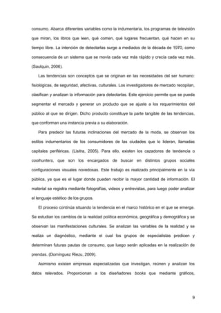 9
consumo. Abarca diferentes variables como la indumentaria, los programas de televisión
que miran, los libros que leen, qué comen, qué lugares frecuentan, qué hacen en su
tiempo libre. La intención de detectarlas surge a mediados de la década de 1970, como
consecuencia de un sistema que se movía cada vez más rápido y crecía cada vez más.
(Saulquin, 2006).
Las tendencias son conceptos que se originan en las necesidades del ser humano:
fisiológicas, de seguridad, afectivas, culturales. Los investigadores de mercado recopilan,
clasifican y analizan la información para detectarlas. Este ejercicio permite que se pueda
segmentar el mercado y generar un producto que se ajuste a los requerimientos del
público al que se dirigen. Dicho producto constituye la parte tangible de las tendencias,
que conforman una instancia previa a su elaboración.
Para predecir las futuras inclinaciones del mercado de la moda, se observan los
estilos indumentarios de los consumidores de las ciudades que lo lideran, llamadas
capitales periféricas. (Lisitra, 2005). Para ello, existen los cazadores de tendencia o
coolhunters, que son los encargados de buscar en distintos grupos sociales
configuraciones visuales novedosas. Este trabajo es realizado principalmente en la vía
pública, ya que es el lugar donde pueden recibir la mayor cantidad de información. El
material se registra mediante fotografías, videos y entrevistas, para luego poder analizar
el lenguaje estético de los grupos.
El proceso continúa situando la tendencia en el marco histórico en el que se emerge.
Se estudian los cambios de la realidad política económica, geográfica y demográfica y se
observan las manifestaciones culturales. Se analizan las variables de la realidad y se
realiza un diagnóstico, mediante el cual los grupos de especialistas predicen y
determinan futuras pautas de consumo, que luego serán aplicadas en la realización de
prendas. (Domínguez Riezu, 2009).
Asimismo existen empresas especializadas que investigan, reúnen y analizan los
datos relevados. Proporcionan a los diseñadores books que mediante gráficos,
 