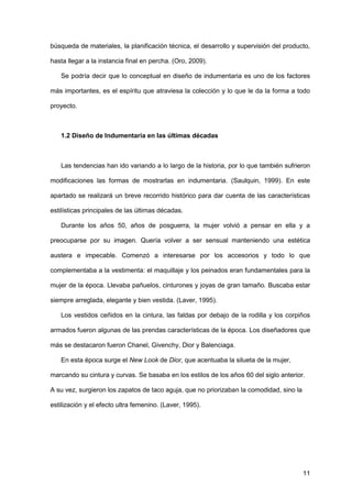 11
búsqueda de materiales, la planificación técnica, el desarrollo y supervisión del producto,
hasta llegar a la instancia final en percha. (Oro, 2009).
Se podría decir que lo conceptual en diseño de indumentaria es uno de los factores
más importantes, es el espíritu que atraviesa la colección y lo que le da la forma a todo
proyecto.
1.2 Diseño de Indumentaria en las últimas décadas
Las tendencias han ido variando a lo largo de la historia, por lo que también sufrieron
modificaciones las formas de mostrarlas en indumentaria. (Saulquin, 1999). En este
apartado se realizará un breve recorrido histórico para dar cuenta de las características
estilísticas principales de las últimas décadas.
Durante los años 50, años de posguerra, la mujer volvió a pensar en ella y a
preocuparse por su imagen. Quería volver a ser sensual manteniendo una estética
austera e impecable. Comenzó a interesarse por los accesorios y todo lo que
complementaba a la vestimenta: el maquillaje y los peinados eran fundamentales para la
mujer de la época. Llevaba pañuelos, cinturones y joyas de gran tamaño. Buscaba estar
siempre arreglada, elegante y bien vestida. (Laver, 1995).
Los vestidos ceñidos en la cintura, las faldas por debajo de la rodilla y los corpiños
armados fueron algunas de las prendas características de la época. Los diseñadores que
más se destacaron fueron Chanel, Givenchy, Dior y Balenciaga.
En esta época surge el New Look de Dior, que acentuaba la silueta de la mujer,
marcando su cintura y curvas. Se basaba en los estilos de los años 60 del siglo anterior.
A su vez, surgieron los zapatos de taco aguja, que no priorizaban la comodidad, sino la
estilización y el efecto ultra femenino. (Laver, 1995).
 