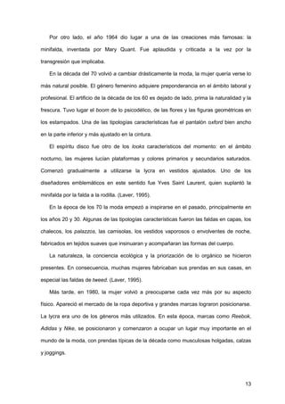 13
Por otro lado, el año 1964 dio lugar a una de las creaciones más famosas: la
minifalda, inventada por Mary Quant. Fue aplaudida y criticada a la vez por la
transgresión que implicaba.
En la década del 70 volvió a cambiar drásticamente la moda, la mujer quería verse lo
más natural posible. El género femenino adquiere preponderancia en el ámbito laboral y
profesional. El artificio de la década de los 60 es dejado de lado, prima la naturalidad y la
frescura. Tuvo lugar el boom de lo psicodélico, de las flores y las figuras geométricas en
los estampados. Una de las tipologías características fue el pantalón oxford bien ancho
en la parte inferior y más ajustado en la cintura.
El espíritu disco fue otro de los looks característicos del momento: en el ámbito
nocturno, las mujeres lucían plataformas y colores primarios y secundarios saturados.
Comenzó gradualmente a utilizarse la lycra en vestidos ajustados. Uno de los
diseñadores emblemáticos en este sentido fue Yves Saint Laurent, quien suplantó la
minifalda por la falda a la rodilla. (Laver, 1995).
En la época de los 70 la moda empezó a inspirarse en el pasado, principalmente en
los años 20 y 30. Algunas de las tipologías características fueron las faldas en capas, los
chalecos, los palazzos, las camisolas, los vestidos vaporosos o envolventes de noche,
fabricados en tejidos suaves que insinuaran y acompañaran las formas del cuerpo.
La naturaleza, la conciencia ecológica y la priorización de lo orgánico se hicieron
presentes. En consecuencia, muchas mujeres fabricaban sus prendas en sus casas, en
especial las faldas de tweed. (Laver, 1995).
Más tarde, en 1980, la mujer volvió a preocuparse cada vez más por su aspecto
físico. Apareció el mercado de la ropa deportiva y grandes marcas lograron posicionarse.
La lycra era uno de los géneros más utilizados. En esta época, marcas como Reebok,
Adidas y Nike, se posicionaron y comenzaron a ocupar un lugar muy importante en el
mundo de la moda, con prendas típicas de la década como musculosas holgadas, calzas
y joggings.
 