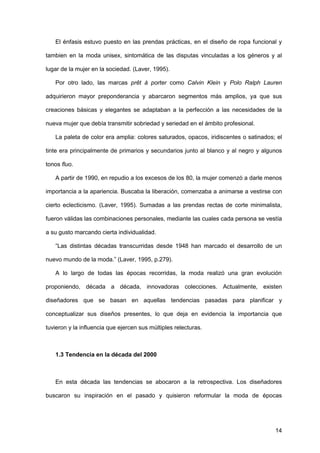 14
El énfasis estuvo puesto en las prendas prácticas, en el diseño de ropa funcional y
tambien en la moda unisex, sintomática de las disputas vinculadas a los géneros y al
lugar de la mujer en la sociedad. (Laver, 1995).
Por otro lado, las marcas prêt à porter como Calvin Klein y Polo Ralph Lauren
adquirieron mayor preponderancia y abarcaron segmentos más amplios, ya que sus
creaciones básicas y elegantes se adaptaban a la perfección a las necesidades de la
nueva mujer que debía transmitir sobriedad y seriedad en el ámbito profesional.
La paleta de color era amplia: colores saturados, opacos, iridiscentes o satinados; el
tinte era principalmente de primarios y secundarios junto al blanco y al negro y algunos
tonos fluo.
A partir de 1990, en repudio a los excesos de los 80, la mujer comenzó a darle menos
importancia a la apariencia. Buscaba la liberación, comenzaba a animarse a vestirse con
cierto eclecticismo. (Laver, 1995). Sumadas a las prendas rectas de corte minimalista,
fueron válidas las combinaciones personales, mediante las cuales cada persona se vestía
a su gusto marcando cierta individualidad.
“Las distintas décadas transcurridas desde 1948 han marcado el desarrollo de un
nuevo mundo de la moda.” (Laver, 1995, p.279).
A lo largo de todas las épocas recorridas, la moda realizó una gran evolución
proponiendo, década a década, innovadoras colecciones. Actualmente, existen
diseñadores que se basan en aquellas tendencias pasadas para planificar y
conceptualizar sus diseños presentes, lo que deja en evidencia la importancia que
tuvieron y la influencia que ejercen sus múltiples relecturas.
1.3 Tendencia en la década del 2000
En esta década las tendencias se abocaron a la retrospectiva. Los diseñadores
buscaron su inspiración en el pasado y quisieron reformular la moda de épocas
 