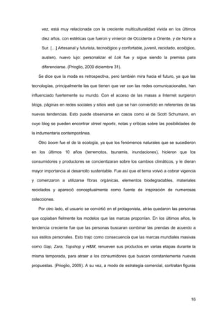 16
vez, está muy relacionada con la creciente multiculturalidad vivida en los últimos
diez años, con estéticas que fueron y vinieron de Occidente a Oriente, y de Norte a
Sur. […] Artesanal y futurista, tecnológico y confortable, juvenil, reciclado, ecológico,
austero, nuevo lujo: personalizar el Lok fue y sigue siendo la premisa para
diferenciarse. (Prioglio, 2009 diciembre 31).
Se dice que la moda es retrospectiva, pero también mira hacia el futuro, ya que las
tecnologías, principalmente las que tienen que ver con las redes comunicacionales, han
influenciado fuertemente su mundo. Con el acceso de las masas a Internet surgieron
blogs, páginas en redes sociales y sitios web que se han convertido en referentes de las
nuevas tendencias. Esto puede observarse en casos como el de Scott Schumann, en
cuyo blog se pueden encontrar street reports, notas y críticas sobre las posibilidades de
la indumentaria contemporánea.
Otro boom fue el de la ecología, ya que los fenómenos naturales que se sucedieron
en los últimos 10 años (terremotos, tsunamis, inundaciones), hicieron que los
consumidores y productores se concientizaran sobre los cambios climáticos, y le dieran
mayor importancia al desarrollo sustentable. Fue así que el tema volvió a cobrar vigencia
y comenzaron a utilizarse fibras orgánicas, elementos biodegradables, materiales
reciclados y apareció conceptualmente como fuente de inspiración de numerosas
colecciones.
Por otro lado, el usuario se convirtió en el protagonista, atrás quedaron las personas
que copiaban fielmente los modelos que las marcas proponían. En los últimos años, la
tendencia creciente fue que las personas buscaran combinar las prendas de acuerdo a
sus estilos personales. Esto trajo como consecuencia que las marcas mundiales masivas
como Gap, Zara, Topshop y H&M, renueven sus productos en varias etapas durante la
misma temporada, para atraer a los consumidores que buscan constantemente nuevas
propuestas. (Prioglio, 2009). A su vez, a modo de estrategia comercial, contratan figuras
 