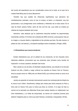 17
del mundo del espectáculo que son consideradas íconos de la moda: es el caso de la
modelo Kate Moss para la marca Bassement.
También hay que resaltar las influencias significativas que ejercieron las
manifestaciones culturales, como el cine, la música, el teatro y la televisión, que han
posicionado a sus protagonistas como emblemas y referentes de la moda actual. Es el
caso de Sarah Jessica Parker, actriz de Sex and the city, cuyo estilo es imitado por
millones de mujeres alrededor del mundo.
Asimismo, cabe destacar que la vestimenta masculina también ha experimentado
importantes cambios. El hombre de la década del 2000 comenzó a preocuparse más por
su imagen y a buscar diseño y originalidad en las prendas que lleva. De esta manera, la
paleta de color, las texturas, y el espectro tipológico fueron ampliados. (Prioglio, 2009).
1.4 Diseñadores que marcan tendencia
Existen diseñadores que, por la calidad de sus creaciones, se han impuesto como
referentes estéticos, provocando que sus productos sean tomados como fuentes de
inspiración -e incluso copiados- alrededor del mundo.
Marc Jacobs es uno de ellos. El diseñador estadounidense, que estudió en la Escuela
Superior de Arte y Diseño y luego continuó sus estudios en Nueva York en Parsons,
lanzó su propia marca en 1986 junto con Robert Duffy, que continúa siendo su socio en la
actualidad.
Jacobs se expandió al mercado internacional cuando fue nombrado jefe de Diseño de
la marca Louis Vuitton. Actualmente, trabaja seis meses para dicha empresa en París y
otros seis en Nueva York para la marca que lleva su nombre. A lo largo de toda su
carrera se ha asociado con diferentes firmas para realizar diseños en colaboración con
otros diseñadores y, en todas las temporadas, se asocia con creadores jóvenes para
elaborar imágenes para su marca que sean frescas y novedosas. (Voguepedia, 2012a).
 