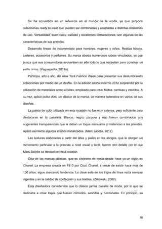18
Se ha convertido en un referente en el mundo de la moda, ya que propone
colecciones ready to wear que pueden ser combinadas y adaptadas a distintas ocasiones
de uso. Versatilidad, buen calce, calidad y excelentes terminaciones, son algunas de las
características de sus prendas.
Desarrolla líneas de indumentaria para hombres, mujeres y niños. Realiza bolsos,
carteras, accesorios y perfumes. Su marca abarca numerosos rubros vinculados, ya que
busca que sus consumidores encuentren en ella todo lo que necesiten para construir un
estilo único. (Voguepedia, 2012a).
Participa, año a año, del New York Fashion Week para presentar sus deslumbrantes
colecciones por medio de un desfile. En la edición otoño-invierno 2012 sorprendió por la
utilización de materiales como el látex, empleado para crear faldas, camisas y vestidos. A
su vez, aplicó polka dots, un clásico de la marca, de manera reiterativa en varios de sus
diseños.
La paleta de color utilizada en esta ocasión no fue muy extensa, pero suficiente para
destacarse en la pasarela. Blanco, negro, púrpura y rojo fueron combinados con
sugerentes transparencias que le daban un toque insinuante y misterioso a las prendas.
Aplicó asimismo algunos efectos metalizados. (Marc Jacobs, 2012).
Las texturas elaboradas a partir del látex y pieles en los abrigos, que le otorgan un
movimiento particular a la prendas a nivel visual y táctil, fueron otro detalle por el que
Marc Jacobs se destacó en esta ocasión.
Otra de las marcas clásicas, que es sinónimo de moda desde hace ya un siglo, es
Chanel. La empresa creada en 1910 por Coco Chanel, a pesar de existir hace más de
100 años, sigue marcando tendencia. La clave está en los trajes de línea recta siempre
vigentes y en la calidad de confección y sus textiles. (Zilkowski, 2000).
Esta diseñadora consideraba que lo clásico jamás pasaría de moda, por lo que se
dedicaba a crear trajes que fuesen cómodos, sencillos y funcionales. En principio, su
 