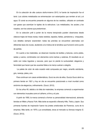 20
En la colección de alta costura otoño-invierno 2013, la fuente de inspiración fue el
tarot. Los colores metalizados se entremezclan con estampados que remiten al sol y al
agua. El corsé se encuentra presente en algunos de los vestidos, utilizado en contraste
con gasas que acentúan la rigidez de la estructura. Los metalizados, los azules y los
rosados, son los colores que predominan.
En la colección prêt à porter de la misma temporada pueden observarse desde
clásicos trajes de líneas rectas, hasta vestidos, tapados, faldas, pantalones y chaquetas.
Los detalles siempre sorprenden: todas las prendas se encuentran adornadas con
diferentes tipos de cruces, aludiendo a la mística de la temática que funcionó como punto
de partida.
En cuanto a los materiales, se observan mezclas de textiles y texturas, como pieles,
sedas y cueros, combinados con elementos como tachas y cadenas. El resultado es un
estilo con notas lúgubres y oscuras, pero que no pierde la suntuosidad, elegancia y
feminidad que hacen que las usuarias fieles a la marca vuelvan a elegirla.
La paleta de color de esta ocasión está compuesta por negro, amarillo estridente,
gris, naranja, plata y oro.
Para continuar con casos emblemáticos, Gucci es otro de ellos. Guccio Gucci abrió su
primera tienda en 1921 y hoy en día se encuentra posicionado a nivel mundial como
sinónimo de elegancia y refinamiento. (Gucci, 2012).
En los años 40, debido a la falta de materiales, la empresa comenzó a experimentar
con elementos inusuales como el cáñamo, el lino y el yute.
A partir de 1950, la marca comenzó a formar su personalidad internacional, abriendo
tiendas en Milán y Nueva York. Más tarde se expandió a Beverly Hills, Tokio y Japón. Sus
primeras fuentes de inspiración fueron los jinetes aristócratas de Florencia, cuna de la
empresa. Más tarde, en 1970 y ya consolidada, lanza al mercado su famosa insignia G.
(Gucci, 2012).
 