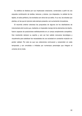 22
Su estética se destaca por sus impetuosas creaciones, construidas a partir de una
exquisita combinación de textiles, texturas y colores. Los drapeados, la calidad de los
tejidos, el calce perfecto y los bordados son otros de sus sellos. A su vez, las siluetas que
plantea, en las que el volumen esta siempre presente, son sumamente innovadoras.
El recorrido anterior atraviesa las propuestas de algunos de los diseñadores de
indumentaria del mundo que, mediante un impecable manejo de los elementos de diseño,
fueron capaces de posicionarse estilísticamente en un campo ampliamente competitivo.
Han mantenido siempre su espíritu y aún así han sabido renovarse tecnológica y
visualmente para satisfacer las necesidades de una sociedad en constante mutación sin
perder calidad. Por esto es que sus colecciones conmueven y sorprenden en cada
temporada y son emuladas e imitadas por numerosos personajes que integran el
universo de la moda.
 