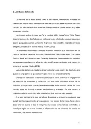 23
2. La industria de la moda
La industria de la moda abarca tanto la alta costura, indumentaria realizada por
diseñadores para un sector restringido del mercado y con alto poder adquisitivo, así como
también, las prendas fabricadas en serie o listas para usarse que se venden en grandes
almacenes o tiendas.
Los grandes centros de moda son París, Londres, Milán, Nueva York y Tokio. Existen
dos orientaciones: los diseñadores que realizan prendas sofisticadas y exclusivas para un
público que puede pagarlas, y el diseño de prendas más accesibles inspiradas en las de
alta gama, dirigidas a un público masivo. (Castro, 2012).
Los diferentes diseñadores o marcas de moda, presentan sus colecciones en las
distintas pasarelas y eventos mundiales, como el New York Fashion Week o el London
Fashion Week, ambos realizados en Febrero y Septiembre. Las empresas más pequeñas
toman esas propuestas como referentes y las simplifican para aplicarlas en la producción
en serie de prendas. (Castro, 2012).
La industria de la moda no abarca únicamente el proceso creativo del diseñador, sino
que es un largo camino el que se recorre para hacer una colección concreta.
Una vez que los bocetos se tienen diagramados en papel, comienza un largo proceso
de selección de materiales y confección. Se debe estar informado acerca de las
máquinas y los procesos que requiere el ensamblaje de las distintas piezas, así como
también sobre los tipos de costuras, terminaciones y acabados. De esta manera, el
producto resultante responderá a las expectativas de la empresa y los usuarios.
A su vez, es importante que los talleres de costura se encuentren equipados para
cumplir con los requerimientos presupuestarios y de calidad de la marca. Para esto se
debe tener en cuenta el tipo de máquinas disponibles en los talleres contratados, la
tecnología digital con la que cuentan, la capacitación de los operarios, los costos, las
cantidades y los tiempos de fabricación.
 