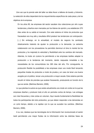 24
Una vez que la prenda sale del taller se debe llevar a talleres de lavado y tintorería.
La selección de ellos dependerá de los requerimientos específicos de cada pieza y de los
objetivos de la empresa.
En los años 80, las empresas del sector sacaban dos colecciones por año cuyas
tendencias y diseños eran marcados por los líderes de opinión y se establecían 270
días antes de su salida al mercado. Con este sistema el índice de productos que
fracasaban era muy alto y resultaba difícil predecir las tendencias con anticipación.
[…] Sin embargo, en la actualidad, el modelo de negocio ha cambiado
drásticamente tratando de ajustar la producción a la demanda. La estrecha
colaboración con los proveedores ha permitido disminuir el time to market de los
productos y ha mejorado la velocidad y flexibilidad ante los cambios del mercado.
Además, la moda sin costura ha permitiendo a las empresas textiles adaptar la
producción a la tendencia del momento, dando respuesta inmediata a las
necesidades de los consumidores los 365 días del año. Por consiguiente, la
producción flexible ha posibilitado a las empresas crear una moda flash lanzando
pequeñas tiradas de productos a modo de prueba y en caso de tener una buena
acogida por el público, lanzar una producción a mayor escala. Este sistema permite
recudir el índice de prendas que acaban fracasando, produciendo en función de lo
que se vende. (Martínez Barreiro, 2008).
Lo que plantea la autora es que existe actualmente una moda sin cortes en la que las
empresas diseñan y producen todo el año en períodos cortos de tiempo. Las entregas
son más frecuentes y más cortas en volumen. Aquí resulta fundamental la flexibilidad de
todos los participantes del ciclo productivo, ya que deben responder a las demandas en
un corto tiempo, debido a la rapidez con la que se suceden los cambios. (Martínez
Barreiro, 2008).
A su vez, destaca que las tecnologías de la información han revolucionado el sector
textil permitiendo una mayor fluidez de la información entre las distintas fases de
 