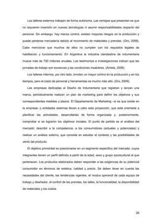 26
Los talleres externos trabajan de forma autónoma. Las ventajas que presentan es que
no requieren inversión en nuevas tecnologías ni asumir responsabilidades respecto del
personal. Sin embargo, hay menos control, existen mayores riesgos en la producción y
puede perderse mercadería debido al movimiento de materiales y prendas. (Oro, 2009).
Cabe mencionar que muchos de ellos no cumplen con los requisitos legales de
habilitación y funcionamiento. En Argentina la industria clandestina de indumentaria
mueve más de 700 millones anuales. Los testimonios e investigaciones indican que las
jornadas de trabajo son excesivas y las condiciones insalubres. (Arrieta, 2008).
Los talleres internos, por otro lado, brindan un mayor control en la producción y en los
tiempos, pero el costo de personal y herramientas es mucho más alto. (Oro, 2009).
Las empresas dedicadas al Diseño de Indumentaria que registran y lanzan una
marca, periódicamente realizan un plan de marketing para definir los objetivos y sus
correspondientes medidas y plazos. El Departamento de Marketing –si es que existe en
la empresa- o entidades externas llevan a cabo esta proyección, que está orientada a
planificar las actividades, desarrollarlas de forma organizada y, posteriormente,
comprobar si se lograron los objetivos iniciales. El punto de partida es el análisis del
mercado: describir a la competencia, a los consumidores (actuales y potenciales) y
realizar un análisis externo, que consiste en estudiar el contexto y las posibilidades de
venta del producto.
El objetivo primordial es posicionarse en un segmento específico del mercado, cuyos
integrantes tienen un perfil definido a partir de la edad, sexo y grupo sociocultural al que
pertenecen. Los productos elaborados deben responder a las exigencias de su potencial
consumidor en términos de estética, calidad y precio. Se deben tener en cuenta las
necesidades del cliente, las tendencias vigentes, el modus operandi de cada equipo de
trabajo y diseñador, el confort de las prendas, los talles, la funcionalidad, la disponibilidad
de materiales y los costos.
 