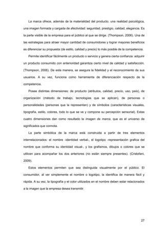 27
La marca ofrece, además de la materialidad del producto, una realidad psicológica,
una imagen formada y cargada de afectividad: seguridad, prestigio, calidad, elegancia. Es
la parte visible de la empresa para el público al que se dirige. (Thompson, 2006). Una de
las estrategias para atraer mayor cantidad de consumidores y lograr mayores beneficios
es diferenciar su propuesta (de estilo, calidad y precio) lo más posible de la competencia.
Permite identificar fácilmente un producto o servicio y genera cierta confianza: adquirir
un producto consumido con anterioridad garantiza cierto nivel de calidad y satisfacción.
(Thompson, 2006). De esta manera, se asegura la fidelidad y el reconocimiento de sus
usuarios. A su vez, funciona como herramienta de diferenciación respecto de la
competencia.
Posee distintas dimensiones: de producto (atributos, calidad, precio, uso, país), de
organización (método de trabajo, tecnologías que se aplican), de personas o
personalidades (personas que la representan) y de símbolos (características visuales,
tipografía, estilo, colores, todo lo que se ve y compone su percepción sensorial). Estas
cuatro dimensiones dan como resultado la imagen de marca, que es el universo de
significados que connota.
La parte simbólica de la marca está construida a partir de tres elementos
interrelacionados: el nombre -identidad verbal-, el logotipo -representación grafica del
nombre que conforma su identidad visual-, y los grafismos, dibujos o colores que se
utilicen para acompañar los dos anteriores (no están siempre presentes). (Cristofani,
2009).
Estos elementos permiten que sea distinguida visualmente por el público. El
consumidor, al ver simplemente el nombre o logotipo, la identifica de manera fácil y
rápida. A su vez, la tipografía y el color utilizados en el nombre deben estar relacionados
a la imagen que la empresa desea transmitir.
 