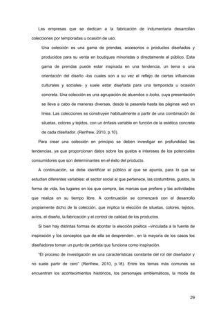 29
Las empresas que se dedican a la fabricación de indumentaria desarrollan
colecciones por temporadas u ocasión de uso.
Una colección es una gama de prendas, accesorios o productos diseñados y
producidos para su venta en boutiques minoristas o directamente al público. Esta
gama de prendas puede estar inspirada en una tendencia, un tema o una
orientación del diseño -los cuales son a su vez el reflejo de ciertas influencias
culturales y sociales- y suele estar diseñada para una temporada u ocasión
concreta. Una colección es una agrupación de atuendos o looks, cuya presentación
se lleva a cabo de maneras diversas, desde la pasarela hasta las páginas web en
línea. Las colecciones se construyen habitualmente a partir de una combinación de
siluetas, colores y tejidos, con un énfasis variable en función de la estética concreta
de cada diseñador. (Renfrew, 2010, p.10).
Para crear una colección en principio se deben investigar en profundidad las
tendencias, ya que proporcionan datos sobre los gustos e intereses de los potenciales
consumidores que son determinantes en el éxito del producto.
A continuación, se debe identificar el público al que se apunta, para lo que se
estudian diferentes variables: el sector social al que pertenece, las costumbres, gustos, la
forma de vida, los lugares en los que compra, las marcas que prefiere y las actividades
que realiza en su tiempo libre. A continuación se comenzará con el desarrollo
propiamente dicho de la colección, que implica la elección de siluetas, colores, tejidos,
avíos, el diseño, la fabricación y el control de calidad de los productos.
Si bien hay distintas formas de abordar la elección poética –vinculada a la fuente de
inspiración y los conceptos que de ella se desprenden-, en la mayoría de los casos los
diseñadores toman un punto de partida que funciona como inspiración.
“El proceso de investigación es una características constante del rol del diseñador y
no suele partir de cero” (Renfrew, 2010, p.18). Entre los temas más comunes se
encuentran los acontecimientos históricos, los personajes emblemáticos, la moda de
 