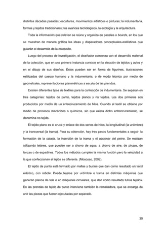 30
distintas décadas pasadas; esculturas, movimientos artísticos o pinturas; la indumentaria,
formas y tejidos tradicionales; los avances tecnológicos, la ecología y la arquitectura.
Toda la información que relevan se reúne y organiza en paneles o boards, en los que
se muestran de manera gráfica las ideas y disparadores conceptuales-estilísticos que
guiarán el desarrollo de la colección.
Luego del proceso de investigación, el diseñador comienza con el desarrollo material
de la colección, que en una primera instancia consiste en la elección de tejidos y avíos y
en el dibujo de sus diseños. Éstos pueden ser en forma de figurines, ilustraciones
estilizadas del cuerpo humano y la indumentaria; o de modo técnico por medio de
geometrales, representaciones planimétricas a escala de las prendas.
Existen diferentes tipos de textiles para la confección de indumentaria. Se separan en
tres categorías: tejidos de punto, tejidos planos y no tejidos. Los dos primeros son
producidos por medio de un entrecruzamiento de hilos. Cuando el textil se obtiene por
medio de procesos mecánicos o químicos, sin que exista dicho entrecruzamiento, se
denomina no tejido.
El tejido plano es el cruce y enlace de dos series de hilos, la longitudinal (la urdimbre)
y la transversal (la trama). Para su obtención, hay tres pasos fundamentales a seguir: la
formación de la calada, la inserción de la trama y el accionar del peine. Se realizan
utilizando telares, que pueden ser a chorro de agua, a chorro de aire, de pinzas, de
lanzas o de espadines. Todos los métodos cumplen la misma función pero la velocidad a
la que confeccionan el tejido es diferente. (Moscoso, 2009).
El tejido de punto está formado por mallas y bucles que dan como resultado un textil
elástico, con rebote. Puede tejerse por urdimbre o trama en distintas máquinas que
generan planos de tela o en máquinas circulares, que dan como resultado tubos tejidos.
En las prendas de tejido de punto interviene también la remalladora, que se encarga de
unir las piezas que fueron ejecutadas por separado.
 