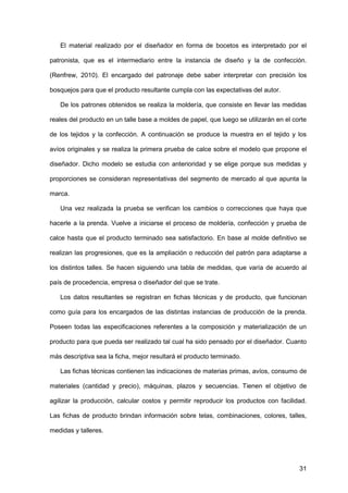 31
El material realizado por el diseñador en forma de bocetos es interpretado por el
patronista, que es el intermediario entre la instancia de diseño y la de confección.
(Renfrew, 2010). El encargado del patronaje debe saber interpretar con precisión los
bosquejos para que el producto resultante cumpla con las expectativas del autor.
De los patrones obtenidos se realiza la moldería, que consiste en llevar las medidas
reales del producto en un talle base a moldes de papel, que luego se utilizarán en el corte
de los tejidos y la confección. A continuación se produce la muestra en el tejido y los
avíos originales y se realiza la primera prueba de calce sobre el modelo que propone el
diseñador. Dicho modelo se estudia con anterioridad y se elige porque sus medidas y
proporciones se consideran representativas del segmento de mercado al que apunta la
marca.
Una vez realizada la prueba se verifican los cambios o correcciones que haya que
hacerle a la prenda. Vuelve a iniciarse el proceso de moldería, confección y prueba de
calce hasta que el producto terminado sea satisfactorio. En base al molde definitivo se
realizan las progresiones, que es la ampliación o reducción del patrón para adaptarse a
los distintos talles. Se hacen siguiendo una tabla de medidas, que varía de acuerdo al
país de procedencia, empresa o diseñador del que se trate.
Los datos resultantes se registran en fichas técnicas y de producto, que funcionan
como guía para los encargados de las distintas instancias de producción de la prenda.
Poseen todas las especificaciones referentes a la composición y materialización de un
producto para que pueda ser realizado tal cual ha sido pensado por el diseñador. Cuanto
más descriptiva sea la ficha, mejor resultará el producto terminado.
Las fichas técnicas contienen las indicaciones de materias primas, avíos, consumo de
materiales (cantidad y precio), máquinas, plazos y secuencias. Tienen el objetivo de
agilizar la producción, calcular costos y permitir reproducir los productos con facilidad.
Las fichas de producto brindan información sobre telas, combinaciones, colores, talles,
medidas y talleres.
 
