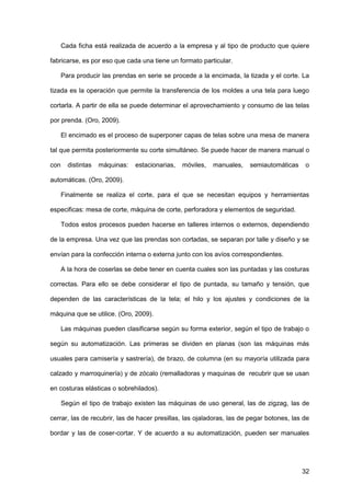 32
Cada ficha está realizada de acuerdo a la empresa y al tipo de producto que quiere
fabricarse, es por eso que cada una tiene un formato particular.
Para producir las prendas en serie se procede a la encimada, la tizada y el corte. La
tizada es la operación que permite la transferencia de los moldes a una tela para luego
cortarla. A partir de ella se puede determinar el aprovechamiento y consumo de las telas
por prenda. (Oro, 2009).
El encimado es el proceso de superponer capas de telas sobre una mesa de manera
tal que permita posteriormente su corte simultáneo. Se puede hacer de manera manual o
con distintas máquinas: estacionarias, móviles, manuales, semiautomáticas o
automáticas. (Oro, 2009).
Finalmente se realiza el corte, para el que se necesitan equipos y herramientas
especificas: mesa de corte, máquina de corte, perforadora y elementos de seguridad.
Todos estos procesos pueden hacerse en talleres internos o externos, dependiendo
de la empresa. Una vez que las prendas son cortadas, se separan por talle y diseño y se
envían para la confección interna o externa junto con los avíos correspondientes.
A la hora de coserlas se debe tener en cuenta cuales son las puntadas y las costuras
correctas. Para ello se debe considerar el tipo de puntada, su tamaño y tensión, que
dependen de las características de la tela; el hilo y los ajustes y condiciones de la
máquina que se utilice. (Oro, 2009).
Las máquinas pueden clasificarse según su forma exterior, según el tipo de trabajo o
según su automatización. Las primeras se dividen en planas (son las máquinas más
usuales para camisería y sastrería), de brazo, de columna (en su mayoría utilizada para
calzado y marroquinería) y de zócalo (remalladoras y maquinas de recubrir que se usan
en costuras elásticas o sobrehilados).
Según el tipo de trabajo existen las máquinas de uso general, las de zigzag, las de
cerrar, las de recubrir, las de hacer presillas, las ojaladoras, las de pegar botones, las de
bordar y las de coser-cortar. Y de acuerdo a su automatización, pueden ser manuales
 