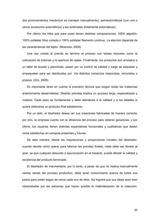 33
(los accionamientos mecánicos se manejan manualmente), semiautomáticas (con uno o
varios accesorios automáticos) y las autómatas (totalmente automáticas).
Por último, los hilos que para coser tienen distintas composiciones: 100% algodón,
100% poliéster fibra cortada o 100% poliéster filamento continuo. La elección depende de
las características del tejido. (Moscoso, 2009).
Una vez cosida la prenda se termina el proceso con tareas menores como la
colocación de botones y la apertura de ojales. Finalmente, los productos son enviados a
un taller de lavado y planchado, pasan por un control de calidad y luego se etiquetan y
empaquetan para ser distribuidos por los distintos comercios mayoristas, minoristas o
propios. (Oro, 2009).
Es importante tener en cuenta la precisión técnica que exigen todas las instancias
anteriormente desarrolladas. Diseñar prendas implica un proceso largo, especializado y
costoso. Cada paso es fundamental y debe atenderse a la calidad y a los detalles si
quiere obtenerse un producto final satisfactorio.
Por un lado, el diseñador desea ver sus creaciones fabricadas de manera correcta;
por otro, la empresa cuenta con la eficiencia del proceso para obtener ganancias; y por
último, los usuarios tienen distintas expectativas funcionales y cualitativas que deben
verse satisfechas en compras presentes y futuras.
De esta manera, desde las inspiraciones y proyecciones iniciales del diseñador,
cuando decide cómo operar para fabricar las prendas finales, nada debe ser librado al
azar, ya que cualquier descuido o equivocación en el trayecto, puede afectar la calidad y
excelencia del producto terminado.
El diseñador de indumentaria, por lo tanto, a pesar de que no realice manualmente
ciertas tareas del proceso productivo, debe tener conocimiento acerca de todos sus
pasos para poder seguir de cerca cada uno de ellos. Así logrará que sus ideas sean bien
interpretadas por las personas que hacen posible la materialización de la colección.
 