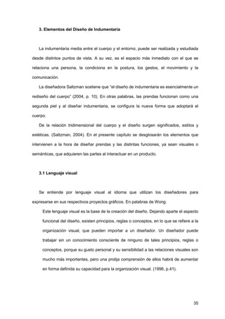 35
3. Elementos del Diseño de Indumentaria
La indumentaria media entre el cuerpo y el entorno, puede ser realizada y estudiada
desde distintos puntos de vista. A su vez, es el espacio más inmediato con el que se
relaciona una persona, la condiciona en la postura, los gestos, el movimiento y la
comunicación.
La diseñadora Saltzman sostiene que “el diseño de indumentaria es esencialmente un
rediseño del cuerpo” (2004, p. 10). En otras palabras, las prendas funcionan como una
segunda piel y al diseñar indumentaria, se configura la nueva forma que adoptará el
cuerpo.
De la relación tridimensional del cuerpo y el diseño surgen significados, estilos y
estéticas. (Saltzman, 2004). En el presente capítulo se desglosarán los elementos que
intervienen a la hora de diseñar prendas y las distintas funciones, ya sean visuales o
semánticas, que adquieren las partes al interactuar en un producto.
3.1 Lenguaje visual
Se entiende por lenguaje visual al idioma que utilizan los diseñadores para
expresarse en sus respectivos proyectos gráficos. En palabras de Wong:
Este lenguaje visual es la base de la creación del diseño. Dejando aparte el aspecto
funcional del diseño, existen principios, reglas o conceptos, en lo que se refiere a la
organización visual, que pueden importar a un diseñador. Un diseñador puede
trabajar sin un conocimiento consciente de ninguno de tales principios, reglas o
conceptos, porque su gusto personal y su sensibilidad a las relaciones visuales son
mucho más importantes, pero una prolija comprensión de ellos habrá de aumentar
en forma definida su capacidad para la organización visual. (1996, p.41).
 