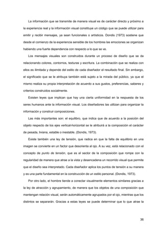 36
La información que se transmite de manera visual es de carácter directo y próximo a
la experiencia real y la información visual constituye un código que se puede utilizar para
emitir y recibir mensajes, ya sean funcionales o artísticos. Dondis (1973) sostiene que
desde el comienzo de la experiencia sensible de los hombres las emociones se organizan
habiendo una fuerte dependencia con respecto a lo que se ve.
Los mensajes visuales son construidos durante un proceso de diseño que se da
relacionando colores, contornos, texturas y escritura. La combinación que se realiza con
ellos es ilimitada y depende del estilo de cada diseñador el resultado final. Sin embargo,
el significado que se le atribuya también está sujeto a la mirada del público, ya que el
mismo realiza su propia interpretación de acuerdo a sus gustos, preferencias, saberes y
criterios construidos socialmente.
Existen leyes que implican que hay una cierta uniformidad en la respuesta de los
seres humanos ante la información visual. Los diseñadores las utilizan para organizar la
información y construir composiciones.
Las más importantes son: el equilibro, que indica que de acuerdo a la posición del
objeto respecto de los ejes vertical-horizontal se le atribuirá a la composición el carácter
de pesada, liviana, estable o inestable. (Dondis, 1973).
Existe también una ley de tensión, que radica en que la falta de equilibrio en una
imagen se convierte en un factor que desorienta al ojo. A su vez, está relacionado con el
concepto de punto de tensión, que es el sector de la composición que rompe con la
regularidad de manera que atrae a la vista y desencadena un recorrido visual que permite
que el diseño sea interpretado. Cada diseñador aplica los puntos de tensión a su manera
y es una parte fundamental en la construcción de un estilo personal. (Dondis, 1973).
Por otro lado, el hombre tiende a conectar visualmente elementos similares gracias a
la ley de atracción y agrupamiento, de manera que los objetos de una composición que
mantengan relación visual, serán automáticamente agrupados por el ojo, mientras que los
distintos se separarán. Gracias a estas leyes se puede determinar que lo que atrae la
 