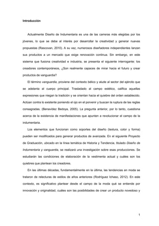 1
Introducción
Actualmente Diseño de Indumentaria es una de las carreras más elegidas por los
jóvenes, lo que se debe al interés por desarrollar la creatividad y generar nuevas
propuestas (Rascovan, 2010). A su vez, numerosos diseñadores independientes lanzan
sus productos a un mercado que exige renovación continua. Sin embargo, en este
sistema que fusiona creatividad e industria, se presenta el siguiente interrogante: los
creadores contemporáneos, ¿Son realmente capaces de mirar hacia el futuro y crear
productos de vanguardia?
El término vanguardia, proviene del contexto bélico y alude al sector del ejército que
se adelanta al cuerpo principal. Trasladado al campo estético, califica aquellas
expresiones que niegan la tradición y se orientan hacia el quiebre del orden establecido.
Actúan contra lo existente poniendo el ojo en el porvenir y buscan la ruptura de las reglas
consagradas. (Benavídez Bedoya, 2005). La pregunta anterior, por lo tanto, cuestiona
acerca de la existencia de manifestaciones que apunten a revolucionar el campo de la
indumentaria.
Los elementos que funcionan como soportes del diseño (textura, color y forma)
pueden ser modificados para generar productos de avanzada. En el siguiente Proyecto
de Graduación, ubicado en la línea temática de Historia y Tendencia, titulado Diseño de
Indumentaria y vanguardia, se realizará una investigación sobre esas producciones. Se
estudiarán las condiciones de elaboración de la vestimenta actual y cuáles son los
quiebres que plantean los creadores.
En las últimas décadas, fundamentalmente en la última, las tendencias en moda se
trataron de relecturas de estilos de años anteriores (Rodríguez Ichaso, 2012). En este
contexto, es significativo plantear desde el campo de la moda qué se entiende por
innovación y originalidad, cuáles son las posibilidades de crear un producto novedoso y
 