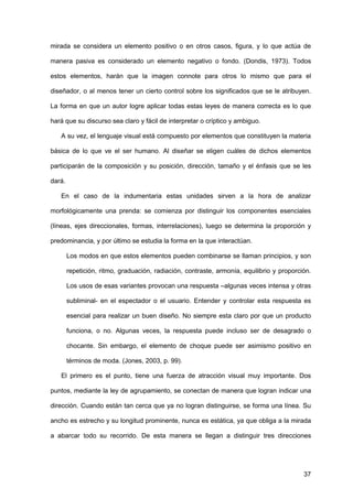 37
mirada se considera un elemento positivo o en otros casos, figura, y lo que actúa de
manera pasiva es considerado un elemento negativo o fondo. (Dondis, 1973). Todos
estos elementos, harán que la imagen connote para otros lo mismo que para el
diseñador, o al menos tener un cierto control sobre los significados que se le atribuyen.
La forma en que un autor logre aplicar todas estas leyes de manera correcta es lo que
hará que su discurso sea claro y fácil de interpretar o críptico y ambiguo.
A su vez, el lenguaje visual está compuesto por elementos que constituyen la materia
básica de lo que ve el ser humano. Al diseñar se eligen cuáles de dichos elementos
participarán de la composición y su posición, dirección, tamaño y el énfasis que se les
dará.
En el caso de la indumentaria estas unidades sirven a la hora de analizar
morfológicamente una prenda: se comienza por distinguir los componentes esenciales
(líneas, ejes direccionales, formas, interrelaciones), luego se determina la proporción y
predominancia, y por último se estudia la forma en la que interactúan.
Los modos en que estos elementos pueden combinarse se llaman principios, y son
repetición, ritmo, graduación, radiación, contraste, armonía, equilibrio y proporción.
Los usos de esas variantes provocan una respuesta –algunas veces intensa y otras
subliminal- en el espectador o el usuario. Entender y controlar esta respuesta es
esencial para realizar un buen diseño. No siempre esta claro por que un producto
funciona, o no. Algunas veces, la respuesta puede incluso ser de desagrado o
chocante. Sin embargo, el elemento de choque puede ser asimismo positivo en
términos de moda. (Jones, 2003, p. 99).
El primero es el punto, tiene una fuerza de atracción visual muy importante. Dos
puntos, mediante la ley de agrupamiento, se conectan de manera que logran indicar una
dirección. Cuando están tan cerca que ya no logran distinguirse, se forma una línea. Su
ancho es estrecho y su longitud prominente, nunca es estática, ya que obliga a la mirada
a abarcar todo su recorrido. De esta manera se llegan a distinguir tres direcciones
 